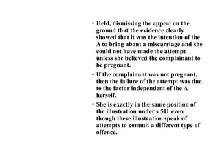 • Held, dismissing the appeal on the
ground that the evidence clearly
showed that it was the intention of the
A to bring about a miscarriage and she
could not have made the attempt
unless she believed the complainant to
be pregnant.
• If the complainant was not pregnant,
then the failure of the attempt was due
to the factor independent of the A
herself.
• She is exactly in the same position of
the illustration under s 511 even
though these illustration speak of
attempts to commit a different type of
offence.
 
