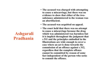 Ashgarali
Pradhania
• The accused was charged with attempting
to cause a miscarriage, but there was no
evidence to show that either of the two-
substance administered to the woman was
an abortifacient.
• The accused was acquitted on appeal.
• The court held that there was no attempt
to cause a miscarriage because the drug
which was administered was harmless but
it is implicit throughout the judgment that
s 511 and the principles embodied in the
Illustrations are wide enough to cover a
case where an act is done towards the
commission of an offence against s 312,
regardless that the complete offence
cannot be committed by reason of some
fact independent of the person who seeks
to commit the offence.
 
