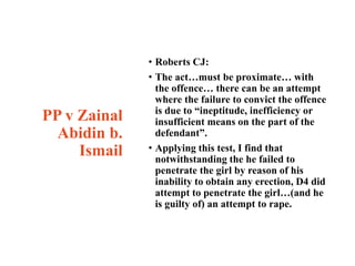 PP v Zainal
Abidin b.
Ismail
• Roberts CJ:
• The act…must be proximate… with
the offence… there can be an attempt
where the failure to convict the offence
is due to “ineptitude, inefficiency or
insufficient means on the part of the
defendant”.
• Applying this test, I find that
notwithstanding the he failed to
penetrate the girl by reason of his
inability to obtain any erection, D4 did
attempt to penetrate the girl…(and he
is guilty of) an attempt to rape.
 