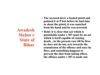 Awadesh
Mehto v
State of
Bihar
• The accused drew a loaded pistol and
pointed it at P but before he had time
to shoot the pistol, it was snatched
from his hand and he was arrested.
• Held: it is clear that act which is
punishable under s 307 must be an act
which is itself capable of causing
death…in the present case till he fires
he does not do any acts towards the
commission of the offence and once he
fires, and something happens to
prevent the shot from taking effect,
the offence under s 307 is made out.
 