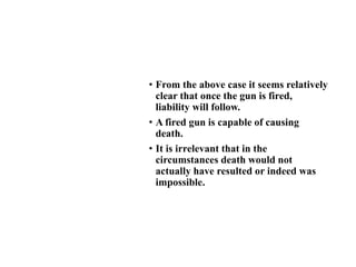 • From the above case it seems relatively
clear that once the gun is fired,
liability will follow.
• A fired gun is capable of causing
death.
• It is irrelevant that in the
circumstances death would not
actually have resulted or indeed was
impossible.
 