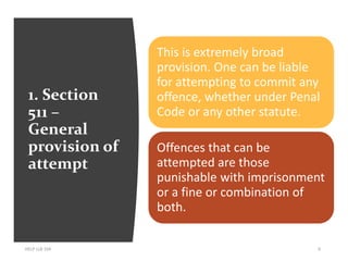 1. Section
511 –
General
provision of
attempt
HELP LLB 104 6
This is extremely broad
provision. One can be liable
for attempting to commit any
offence, whether under Penal
Code or any other statute.
Offences that can be
attempted are those
punishable with imprisonment
or a fine or combination of
both.
 