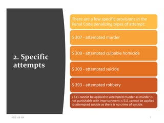 2. Specific
attempts
HELP LLB 104 7
There are a few specific provisions in the
Penal Code penalizing types of attempt:
S 307 - attempted murder
S 308 - attempted culpable homicide
S 309 - attempted suicide
S 393 - attempted robbery
s 511 cannot be applied to attempted murder as murder is
not punishable with imprisonment; s 511 cannot be applied
to attempted suicide as there is no crime of suicide.
 