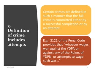 3.
Definition
of crime
includes
attempts
HELP LLB 104 8
Certain crimes are defined in
such a manner that the full
crime is committed either by
a successful completion or by
an attempt.
E.g.: S121 of the Penal Code
provides that “whoever wages
war against the YDPA or
against any of the Rulers of
YDPN, or attempts to wage
such war…”
 