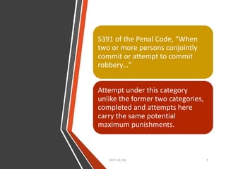 HELP LLB 104 9
S391 of the Penal Code, “When
two or more persons conjointly
commit or attempt to commit
robbery…”
Attempt under this category
unlike the former two categories,
completed and attempts here
carry the same potential
maximum punishments.
 
