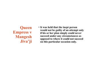 Queen
Empress v
Mangesh
Jiva’ji
• It was held that the inept person
would not be guilty of an attempt only
if his or her p...