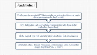 Pendahuluan
Diperlukan deteksi dini dan penanganan sedini mungkin untuk menurunkan
derajat disabilitas (“time is brain”)
Stroke menjadi penyebab utama terjadinya disabilitas pada orang dewasa
85% diakibatkan oleh penyumbatan (ischemic) dan selebihnya akibat
pendarahan (hemorrhagic)
Cerebrovascular accident (CVA) atau stroke merupakan kondisi gawat medis
akibat gangguan suplai darah ke otak
 