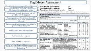 Fugl Meyer Assassment
Pemeriksaan spesifik untuk menilai
kemampuan motorik, sensorik, keseimbangan
dan fungsi sendi pada pasien stroke
Kemampuan motorik ekstremitas atas (66
poin) dan bawah (34 poin)
Kemampuan sensoris sentuhan ringan (8
poin) dan sensasi gerak sendi (proprioceptive,
16 poin)
Kemampuan keseimbangan posisi duduk (6
poin) dan berdiri (8 poin)
lingkup gerak sendi pasif (44 poin)
Nyeri persendian (44 poin)
Total nilai FMA (226 poin)
Scoring 0= tidak dapat melakukan, 1= mampu
melakukan sebagian, 2 = mampu melakukan
sepenuhnya
 