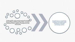 Tanda gejala yang sering menyertai stroke
hemorrhage adalah pusing hebat, muntah,
kekakuan leher, aphasia, hemiparesis dan
facial palsy
Kondisi koma terjadi jika
terdapat kerusakan pada
brainstem reticular
activating system
 
