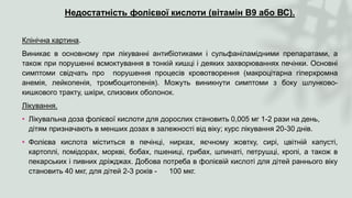 Недостатність фолієвої кислоти (вітамін В9 або ВС).
Клінічна картина.
Виникає в основному при лікуванні антибіотиками і сульфаніламідними препаратами, а
також при порушенні всмоктування в тонкій кишці і деяких захворюваннях печінки. Основні
симптоми свідчать про порушення процесів кровотворення (макроцітарна гіперхромна
анемія, лейкопенія, тромбоцитопенія). Можуть виникнути симптоми з боку шлунково-
кишкового тракту, шкіри, слизових оболонок.
Лікування.
• Лікувальна доза фолієвої кислоти для дорослих становить 0,005 мг 1-2 рази на день,
дітям призначають в менших дозах в залежності від віку; курс лікування 20-30 днів.
• Фолієва кислота міститься в печінці, нирках, яєчному жовтку, сирі, цвітній капусті,
картоплі, помідорах, моркві, бобах, пшениці, грибах, шпинаті, петрушці, кропі, а також в
пекарських і пивних дріжджах. Добова потреба в фолієвій кислоті для дітей раннього віку
становить 40 мкг, для дітей 2-3 років - 100 мкг.
 