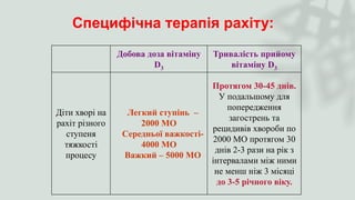 Специфічна терапія рахіту:
Добова доза вітаміну
D3
Тривалість прийому
вітаміну D3
Діти хворі на
рахіт різного
ступеня
тяжкості
процесу
Легкий ступінь –
2000 МО
Середньої важкості-
4000 МО
Важкий – 5000 МО
Протягом 30-45 днів.
У подальшому для
попередження
загострень та
рецидивів хвороби по
2000 МО протягом 30
днів 2-3 рази на рік з
інтервалами між ними
не менш ніж 3 місяці
до 3-5 річного віку.
 