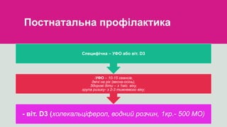 Постнатальна профілактика
- віт. D3 (холекальціферол, водний розчин, 1кр.- 500 МО)
-УФО – 10-15 сеансів,
двічі на рік (весна-осінь),
Здорові діти – з 1міс. віку,
група ризику- з 2-3 тижневого віку;
Специфічна – УФО або віт. D3
 