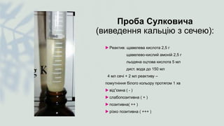 Проба Сулковича
(виведення кальцію з сечею):
 Реактив: щавелева кислота 2,5 г
щавелево-кислий амоній 2,5 г
льодяна оцтова кислота 5 мл
дист. вода до 150 мл
4 мл сечі + 2 мл реактиву –
помутніння білого кольору протягом 1 хв
 від”ємна ( - )
 слабопозитивна ( + )
 позитивна( ++ )
 різко позитивна ( +++ )
 