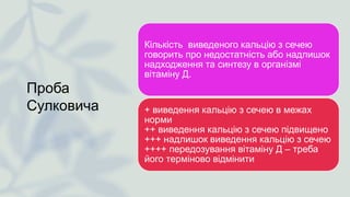Проба
Сулковича
Кількість виведеного кальцію з сечею
говорить про недостатність або надлишок
надходження та синтезу в організмі
вітаміну Д.
+ виведення кальцію з сечею в межах
норми
++ виведення кальцію з сечею підвищено
+++ надлишок виведення кальцію з сечею
++++ передозування вітаміну Д – треба
його терміново відмінити
 