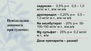 Невідкладна
допомога
при судомах:
седуксен - 0,5% р-н 0,5 – 1,0
мг/кг м.т., в/м чи в/в
дроперидол – 0,25% р-н 0,5 –
1,0 мг/кг м.т., в/м чи в/в
Na оксибутират - 20% р-н 50-
100-150 мг/кг м.т., вм,в/в
Mg сульфат - 25% р-н 0,2 мл/кг
м.т., в/м
Дози препаратів – разові!
 