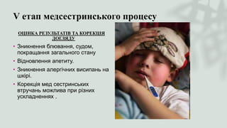 V етап медсестринського процесу
ОЦІНКА РЕЗУЛЬТАТІВ ТА КОРЕКЦІЯ
ДОГЛЯДУ
• Зникнення блювання, судом,
покращання загального стану
• Відновлення апетиту.
• Зникнення алергічних висипань на
шкірі.
• Корекція мед сестринських
втручань можлива при різних
ускладненнях .
 
