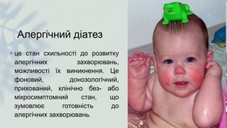 Алергічний діатез
• це стан схильності до розвитку
алергічних захворювань,
можливості їх виникнення. Це
фоновий, донозологічний,
прихований, клінічно без- або
мікросимптомний стан, що
зумовлює готовність до
алергічних захворювань.
 