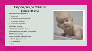 Відповідно до МКХ-10
розрізняють:
E55 Недостатність вітаміну D
• Виключено:
• остеомаляція у дорослих (M83.)
• остеопороз (M80-M81)
• наслідки рахіту (E64.3)
Е55.0 Рахіт активний
• Остеомаляція: дитяча, юнацька
Е55.9 Недостатність вітаміну D неуточнена
Е64.3 Наслідки рахіту
Е83.2 Порушення обміну фосфору
• Вітамін D-резистентний:
• Остеомаляція
• Рахіт
 