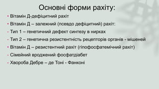 Основні форми рахіту:
• Вітамін Д-дефіцитний рахіт
• Вітамін Д – залежний (псевдо дефіцитний) рахіт:
- Тип 1 – генетичний дефект синтезу в нирках
- Тип 2 – генетична резистентність рецепторів органів - мішеней
• Вітамін Д – резистентний рахіт (гіпофосфатемічний рахіт)
- Сімейний вроджений фосфатдіабет
- Хвороба Дебре – де Тоні - Фанконі
 