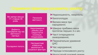 Сприяючі фактори розвитку рахіту:
Вік матері менше
17 і старше 35
років.
Патологія
вагітності;
Дефекти
харчування під час
вагітності і
лактації;
Недотримання
режиму дня
(недостатня
інсоляція,
гіподинамія);
Ускладнені пологи;
Несприятливі
кліматичні,
екологічні та
соціальні фактори.
Недоношеність, незрілість;
Багатопліддя;
Велика маса при
народженні;
Швидка прибавка маси
протягом перших 3-х міс.
Часті інтеркурентні
захворювання;
Перинатальне ураження
ЦНС
Час народження;
Періоди інтенсивного росту;
 