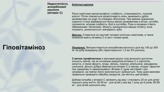 Гіповітаміноз
Недостатність
аскорбінової
кислоти
(вітамін С)
Клінічна картина
Ранні симптоми малоспеціфічні: слабкість, стомлюваність, поганий
апетит. Потім з'являється кровоточивість ясен, виникають дрібні
крововиливи на шкірі та слизових оболонках. При важких ураженнях
судинної стінки відбуваються більш великі крововиливи в м'язи, суглоби,
сухожилля, м'язова слабкість, болі в суглобах. Рухи в кінцівках стають
обмеженими і болючими. Можуть приєднатися явища гінгівіту, ясна
опухають, розхитуються і випадають зуби.
Діагноз. Ставиться на підставі типових клінічних симптомів, а також
зниження вмісту вітаміну С в сечі і плазмі крові.
Лікування. Використовується аскорбінова кислота в дозі від 100 до 300
мг на добу всередину або парентерально 1-2 мл 5% розчину.
З метою профілактики в харчовий раціон слід включати достатню
кількість овочів, так як основним джерелом вітаміну С є картопля,
капуста, а також фрукти, ягоди, зелень, лимони, апельсини, мандарини,
шипшина. Досить добре зберігається вітамін С в овочах, ягодах і фруктах
при швидкому їх заморожуванні. Вітамін С дуже нестійкий і при
нагріванні, на повітрі легко окислюється і руйнується. Тому дуже важливо
правильно проводити обробку продуктів, що містять цей вітамін.
Добова потреба у вітаміні С залежить від віку і становить 20 мг для дітей
першого року життя, 40-50 мг - для дітей у віці від 1 року до 6 років, 60-80
мг - для дітей шкільного віку.
 