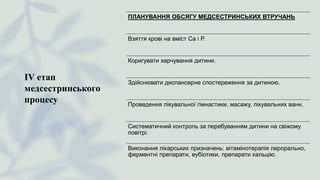 ІV етап
медсестринського
процесу
ПЛАНУВАННЯ ОБСЯГУ МЕДСЕСТРИНСЬКИХ ВТРУЧАНЬ
Взяття крові на вміст Са і Р.
Коригувати харчування дитини.
Здійснювати диспансерне спостереження за дитиною.
Проведення лікувальної гімнастики, масажу, лікувальних ванн.
Систематичний контроль за перебуванням дитини на свіжому
повітрі.
Виконання лікарських призначень: вітамінотерапія перорально,
ферментні препарати, еубіотики, препарати кальцію.
 