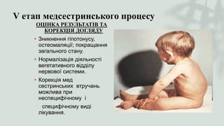 V етап медсестринського процесу
ОЦІНКА РЕЗУЛЬТАТІВ ТА
КОРЕКЦІЯ ДОГЛЯДУ
• Зникнення гіпотонусу,
остеомаляції; покращання
загального стану.
• Нормалізація діяльності
вегетативного відділу
нервової системи.
• Корекція мед
сестринських втручань
можлива при
неспецифічному і
специфічному виді
лікування.
 