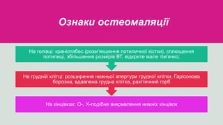 Ознаки остеомаляції
На кінцівках: О-, Х-подібне викривлення нижніх кінцівок
На грудній клітці: розширення нижньої апертури грудної клітки, Гарісонова
борозна, вдавлена грудна клітка, рахітичний горб
На голівці: краніотабес (розм’якшення потиличної кістки), сплющення
потилиці, збільшення розмірів ВТ, відкрите мале тім’ячко;
 