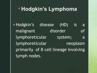 z
Hodgkin’s Lymphoma
 Hodgkin’s disease (HD) is a
malignant disorder of
lymphoreticular system; a
lymphoreticular neoplasm
primarily of B cell lineage involving
lymph nodes.
 