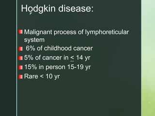 z
Hodgkin disease:
Malignant process of lymphoreticular
system
6% of childhood cancer
5% of cancer in < 14 yr
15% in person 15-19 yr
Rare < 10 yr
 