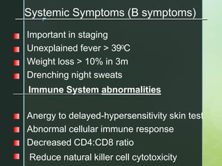 z
Systemic Symptoms (B symptoms)
Important in staging
Unexplained fever > 390C
Weight loss > 10% in 3m
Drenching night sweats
Immune System abnormalities
Anergy to delayed-hypersensitivity skin test
Abnormal cellular immune response
Decreased CD4:CD8 ratio
Reduce natural killer cell cytotoxicity
 