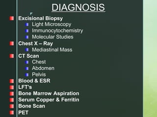 z
DIAGNOSIS
Excisional Biopsy
Light Microscopy
Immunocytochemistry
Molecular Studies
Chest X – Ray
Mediastinal Mass
CT Scan
Chest
Abdomen
Pelvis
Blood & ESR
LFT’s
Bone Marrow Aspiration
Serum Copper & Ferritin
Bone Scan
PET
 