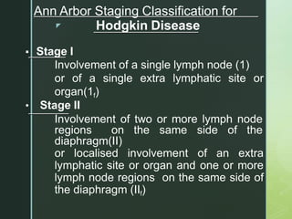 z
Ann Arbor Staging Classification for
Hodgkin Disease
▪ Stage I
Involvement of a single lymph node (1)
or of a single extra lymphatic site or
organ(1f)
• Stage II
Involvement of two or more lymph node
regions on the same side of the
diaphragm(II)
or localised involvement of an extra
lymphatic site or organ and one or more
lymph node regions on the same side of
the diaphragm (IIf)
 