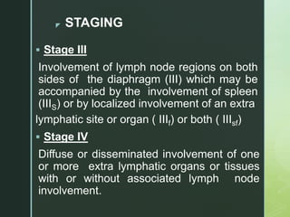 z STAGING
 Stage III
Involvement of lymph node regions on both
sides of the diaphragm (III) which may be
accompanied by the involvement of spleen
(IIIS) or by localized involvement of an extra
lymphatic site or organ ( IIIf) or both ( IIIsf)
 Stage IV
Diffuse or disseminated involvement of one
or more extra lymphatic organs or tissues
with or without associated lymph node
involvement.
 