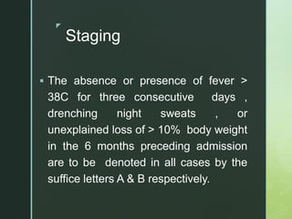 z
Staging
 The absence or presence of fever >
38C for three consecutive days ,
drenching night sweats , or
unexplained loss of > 10% body weight
in the 6 months preceding admission
are to be denoted in all cases by the
suffice letters A & B respectively.
 