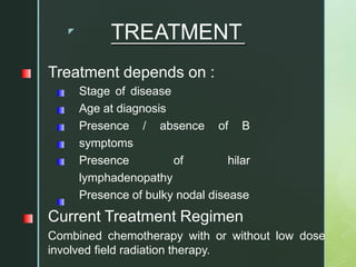 z
TREATMENT
Treatment depends on :
Stage of disease
Age at diagnosis
Presence / absence of B
symptoms
Presence of hilar
lymphadenopathy
Presence of bulky nodal disease
Current Treatment Regimen
Combined chemotherapy with or without low dose
involved field radiation therapy.
 