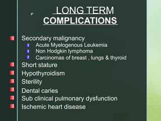 z LONG TERM
COMPLICATIONS
Secondary malignancy
Acute Myelogenous Leukemia
Non Hodgkin lymphoma
Carcinomas of breast , lungs & thyroid
Short stature
Hypothyroidism
Sterility
Dental caries
Sub clinical pulmonary dysfunction
Ischemic heart disease
 