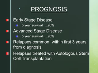 z
PROGNOSIS
Early Stage Disease
5 year survival ….95%
Advanced Stage Disease
5 year survival ….90%
Relapses common within first 3 years
from diagnosis
Relapses treated with Autologous Stem
Cell Transplantation
 