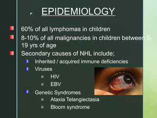 z EPIDEMIOLOGY
60% of all lymphomas in children
8-10% of all malignancies in children between 5-
19 yrs of age
Secondary causes of NHL include;
Inherited / acquired immune deficiencies
Viruses
HIV
EBV
Genetic Syndromes
Ataxia Telangiectasia
Bloom syndrome
 