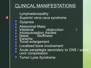 z
CLINICAL MANIFESTATIONS
Lymphadenopathy
Superior vena cava syndrome
Dyspnea
Abdominal Mass
Intestinal obstruction /
intussusception Ascites
Nasal Stuffiness
Earache
Tonsil enlargement
Localised bone involvement
Acute paraplegia secondary to CNS / spinal
cord compression
Tumor Lysis Syndrome
 