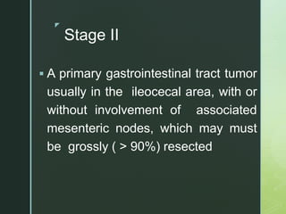 z
Stage II
 A primary gastrointestinal tract tumor
usually in the ileocecal area, with or
without involvement of associated
mesenteric nodes, which may must
be grossly ( > 90%) resected
 