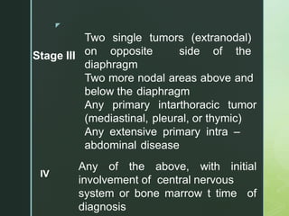 z
Stage III
Two single tumors (extranodal)
on opposite side of the
diaphragm
Two more nodal areas above and
below the diaphragm
Any primary intarthoracic tumor
(mediastinal, pleural, or thymic)
Any extensive primary intra –
abdominal disease
IV
Any of the above, with initial
involvement of central nervous
system or bone marrow t time of
diagnosis
 