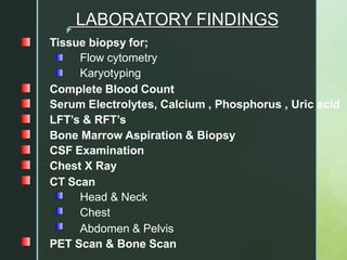 z
LABORATORY FINDINGS
Tissue biopsy for;
Flow cytometry
Karyotyping
Complete Blood Count
Serum Electrolytes, Calcium , Phosphorus , Uric acid
LFT’s & RFT’s
Bone Marrow Aspiration & Biopsy
CSF Examination
Chest X Ray
CT Scan
Head & Neck
Chest
Abdomen & Pelvis
PET Scan & Bone Scan
 