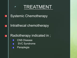 z
TREATMENT
Systemic Chemotherapy
Intrathecal chemotherapy
Radiotherapy indicated in ;
CNS Disease
SVC Syndrome
Paraplegia
 