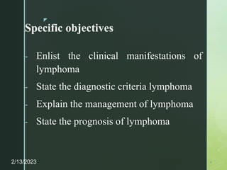 z
Specific objectives
- Enlist the clinical manifestations of
lymphoma
- State the diagnostic criteria lymphoma
- Explain the management of lymphoma
- State the prognosis of lymphoma
2/13/2023 4
 