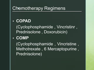 z
Chemotherapy Regimens
▪ COPAD
(Cyclophosphamide , Vincristinr ,
Prednisolone , Doxorubicin)
▪ COMP
(Cyclophosphamide , Vincristine ,
Methotrexate , 6 Mercaptopurine ,
Prednisolone)
 