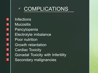 z
COMPLICATIONS
Infections
Mucositis
Pancytopenia
Electrolyte imbalance
Poor nutrition
Growth retardation
Cardiac Toxicity
Gonadal Toxicity with Infertility
Secondary malignancies
 