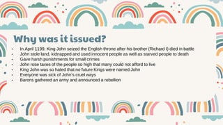 v
• In April 1199, King John seized the English throne after his brother (Richard I) died in battle
• John stole land, kidnapped and used innocent people as well as starved people to death
• Gave harsh punishments for small crimes
• John rose taxes of the people so high that many could not afford to live
• King John was so hated that no future Kings were named John
• Everyone was sick of John’s cruel ways
• Barons gathered an army and announced a rebellion
Why was it issued?
 