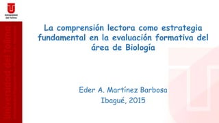 La comprensión lectora como estrategia
fundamental en la evaluación formativa del
área de Biología
Eder A. Martínez Barbosa
Ibagué, 2015
 