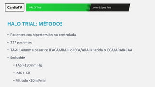Javier López Pais
HALO Trial
• Pacientes con hipertensión no controlada
• 227 pacientes
• TAS> 140mm a pesar de IEACA/ARA II o IECA/ARAII+tiazida o IECA/ARAII+CAA
• Exclusión
• TAS >180mm Hg
• IMC > 50
• Filtrado <30ml/min
HALO TRIAL: MÉTODOS
 